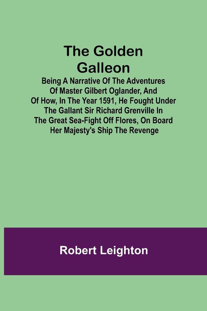 The Golden Galleon; Being a Narrative of the Adventures of Master Gilbert Oglander and of how in the Year 1591 he fought under the gallant Sir Richard Grenville in the Great Sea-fight off Flores on board her Majesty‘s Ship the Revenge
