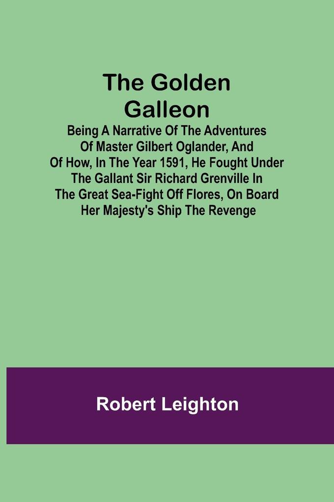 The Golden Galleon; Being a Narrative of the Adventures of Master Gilbert Oglander and of how in the Year 1591 he fought under the gallant Sir Richard Grenville in the Great Sea-fight off Flores on board her Majesty's Ship the Revenge