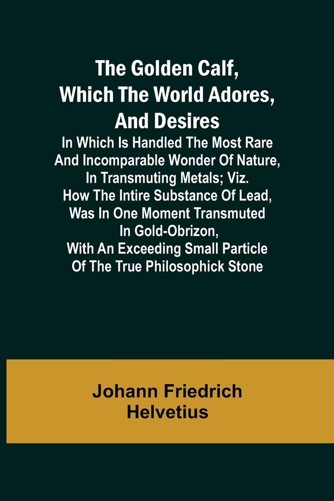 The Golden Calf Which the World Adores and Desires; In Which Is Handled the Most Rare and Incomparable Wonder of Nature in Transmuting Metals; viz. How the Intire Substance of Lead Was in One Moment Transmuted in Gold-Obrizon with an Exceeding Small