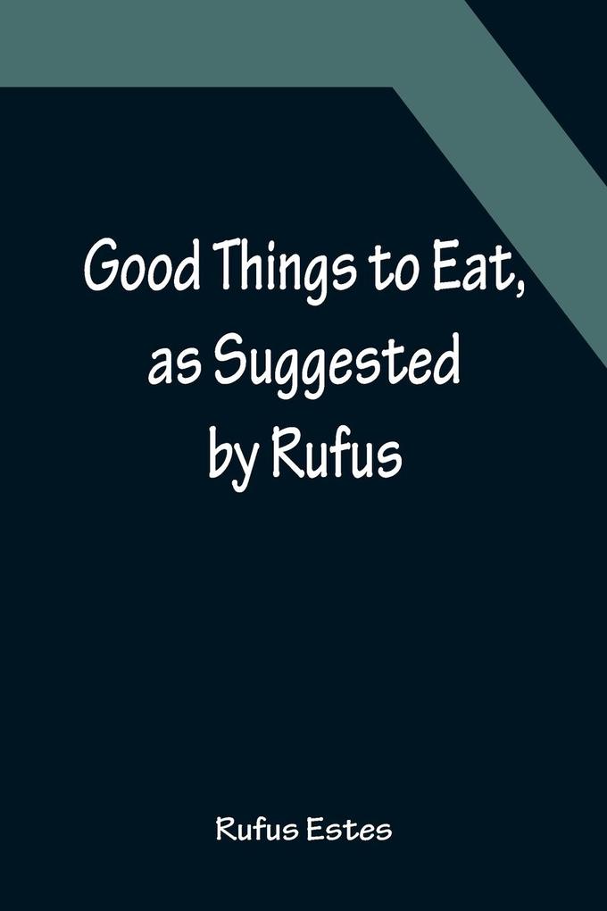 Good Things to Eat as Suggested by Rufus; A Collection of Practical Recipes for Preparing Meats Game Fowl Fish Puddings Pastries Etc.