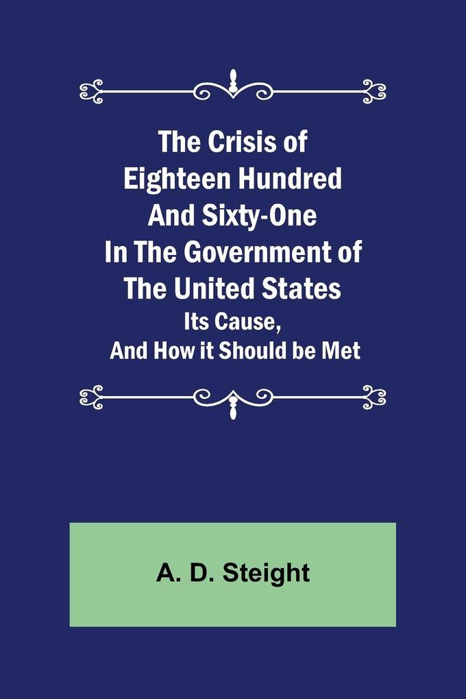 The Crisis of Eighteen Hundred and Sixty-One In The Government of The United States; Its Cause and How it Should be Met