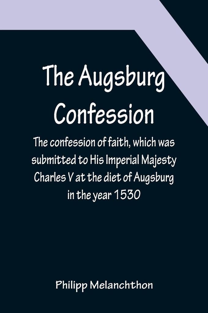 The Augsburg Confession ; The confession of faith which was submitted to His Imperial Majesty Charles V at the diet of Augsburg in the year 1530