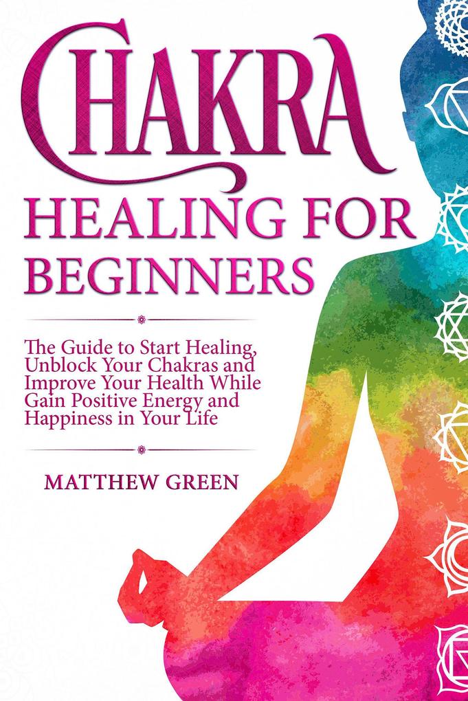 Chakra Healing for Beginners: The Guide to Start Healing Unblock Your Chakras and Improve Your Health While Gaining Positive Energy and Happiness in Your Life