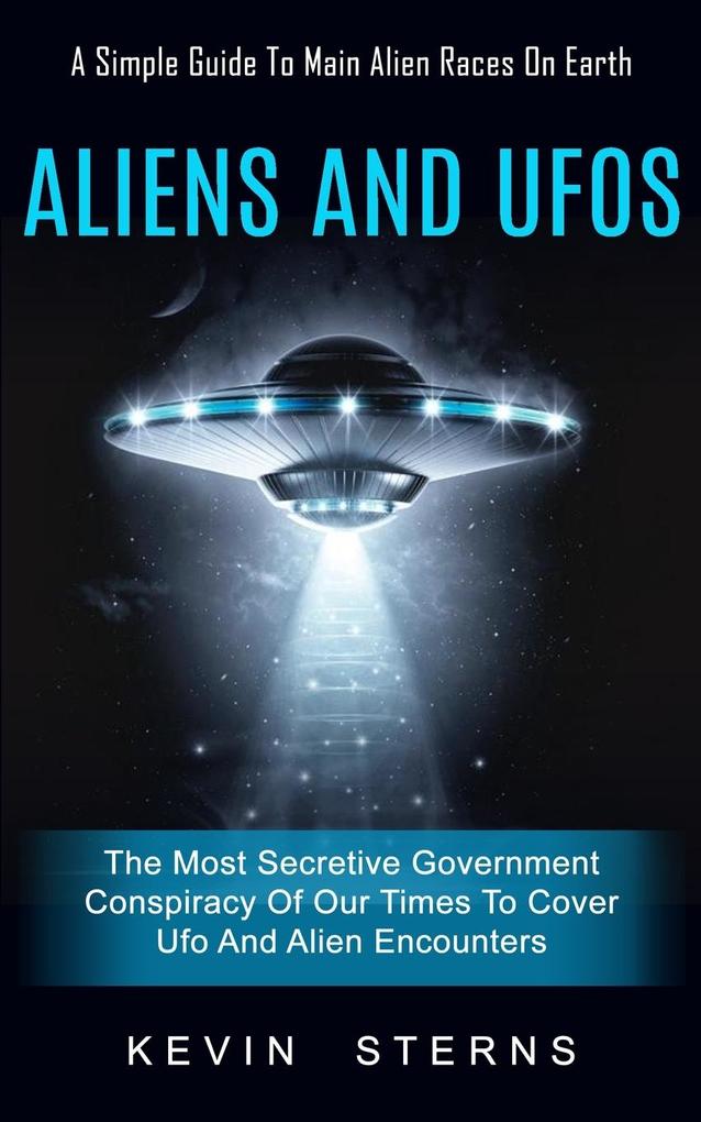 Aliens and Ufos: A Simple Guide To Main Alien Races On Earth (The Most Secretive Government Conspiracy Of Our Times To Cover Ufo And Al
