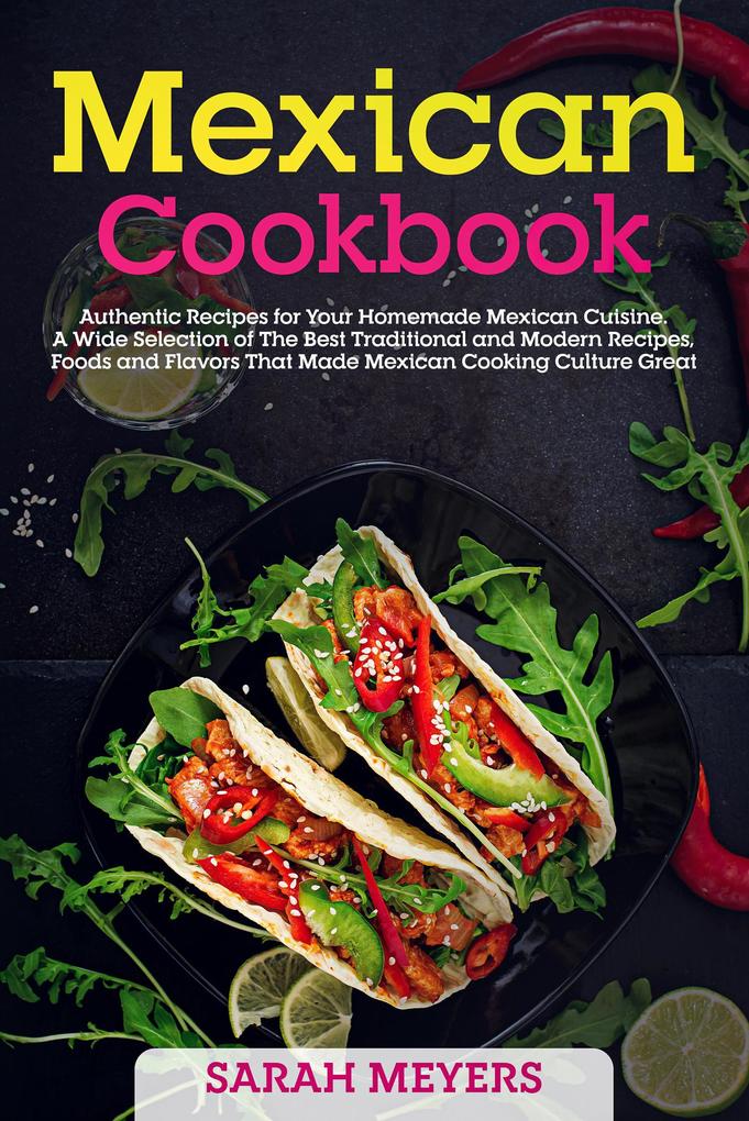 Mexican Cookbook: Authentic Recipes for Your Homemade Mexican Cuisine. A Wide Selection of The Best Traditional and Modern Recipes Foods and Flavors That Made Mexican Cooking Culture Great