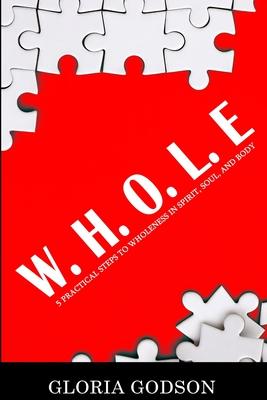 W.H.O.L.E: 5 Practical Steps To Wholeness in Spirit Soul and Body