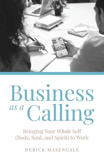 Business as a Calling: Bringing Your Whole Self (Body Soul and Spirit) to Work