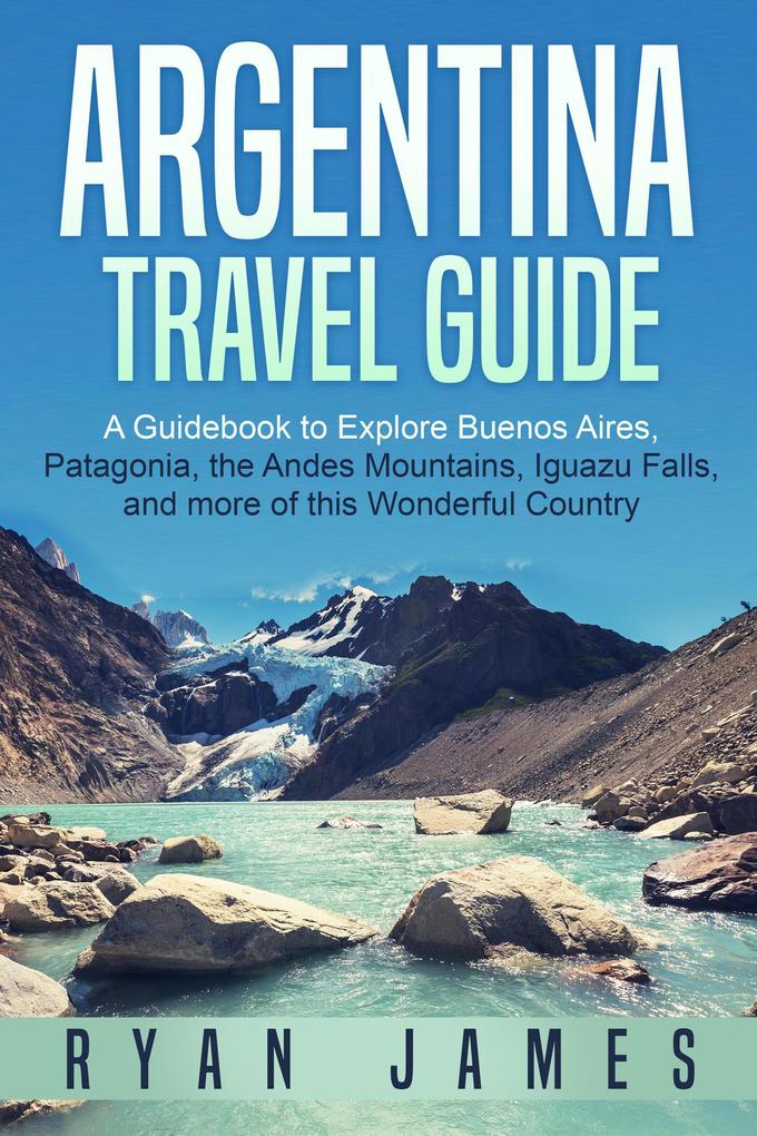 Argentina Travel Guide: A Guidebook to Explore Buenos Aires Patagonia the Andes Mountains Iguazu Falls and more of This Wonderful Country