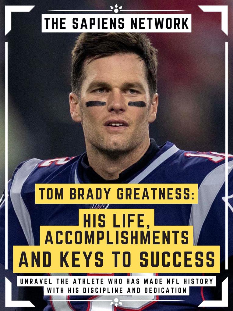 Tom Brady Greatness: His Life Accomplishments And Keys To Success