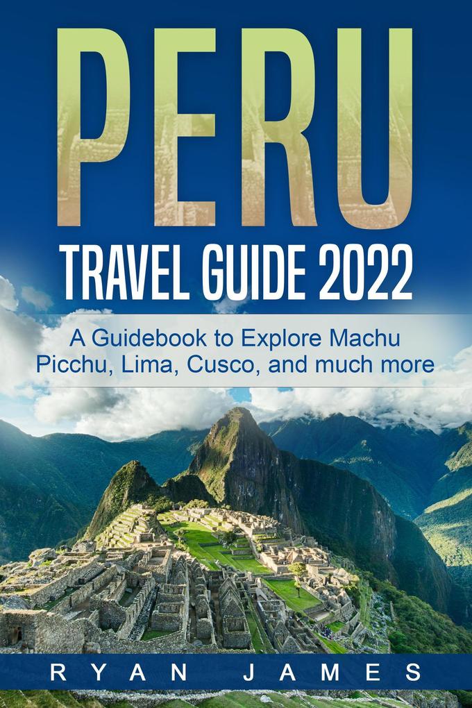 Peru Travel Guide 2022: A Guidebook to Explore Machu Picchu Lima Cusco and much more