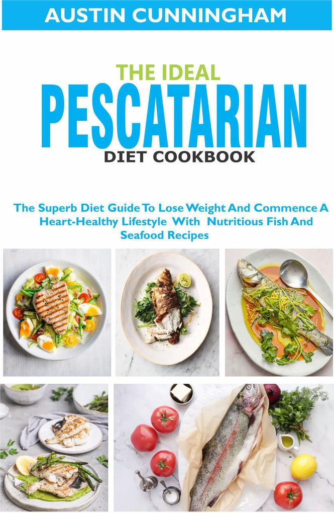 The Ideal Pescatarian Diet Cookbook; The Superb Diet Guide To Lose Weight And Commence A Heart-Healthy Lifestyle With Nutritious Fish And Seafood Recipes