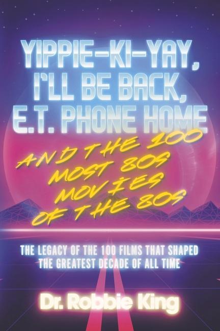 Yippie-Ki-Yay I‘ll Be Back E.T. Phone Home and the 100 Most 80s Movies of the 80s: The Legacy of the 100 Films That Shaped the Greatest Decade of Al