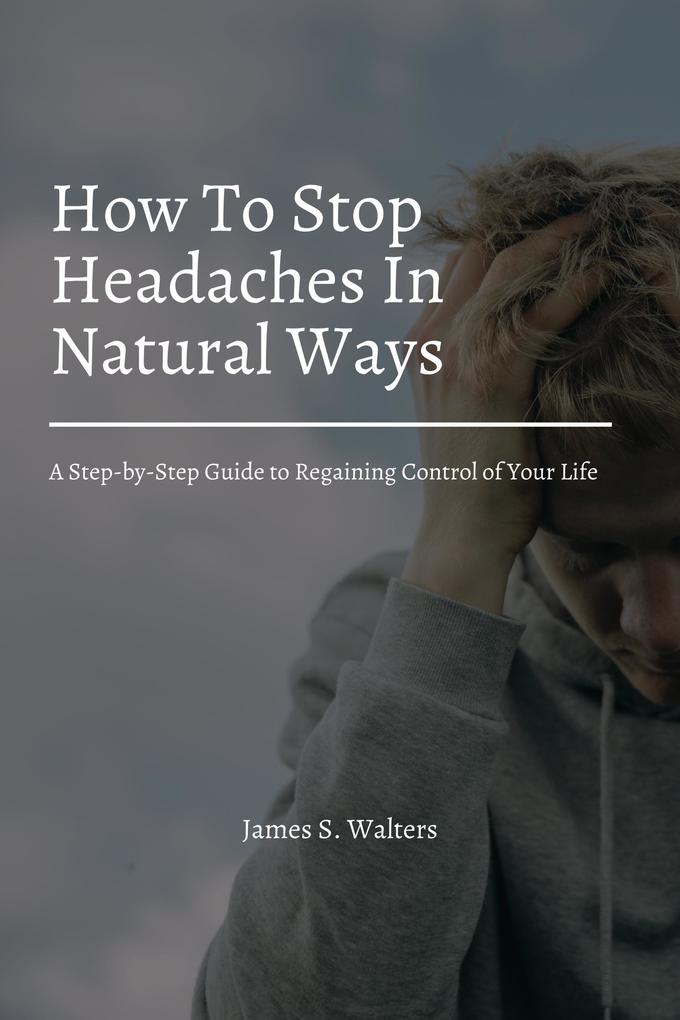 How To Stop Headaches In Natural Ways! A Step-by-Step Guide to Regaining Control of Your Life