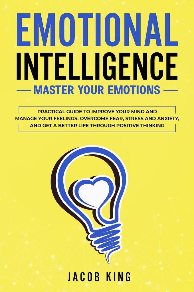 Emotional Intelligence: Master Your Emotions. Practical Guide to Improve Your Mind and Manage Your Feelings. Overcome Fear Stress and Anxiety And Get A Better Life Through Positive Thinking