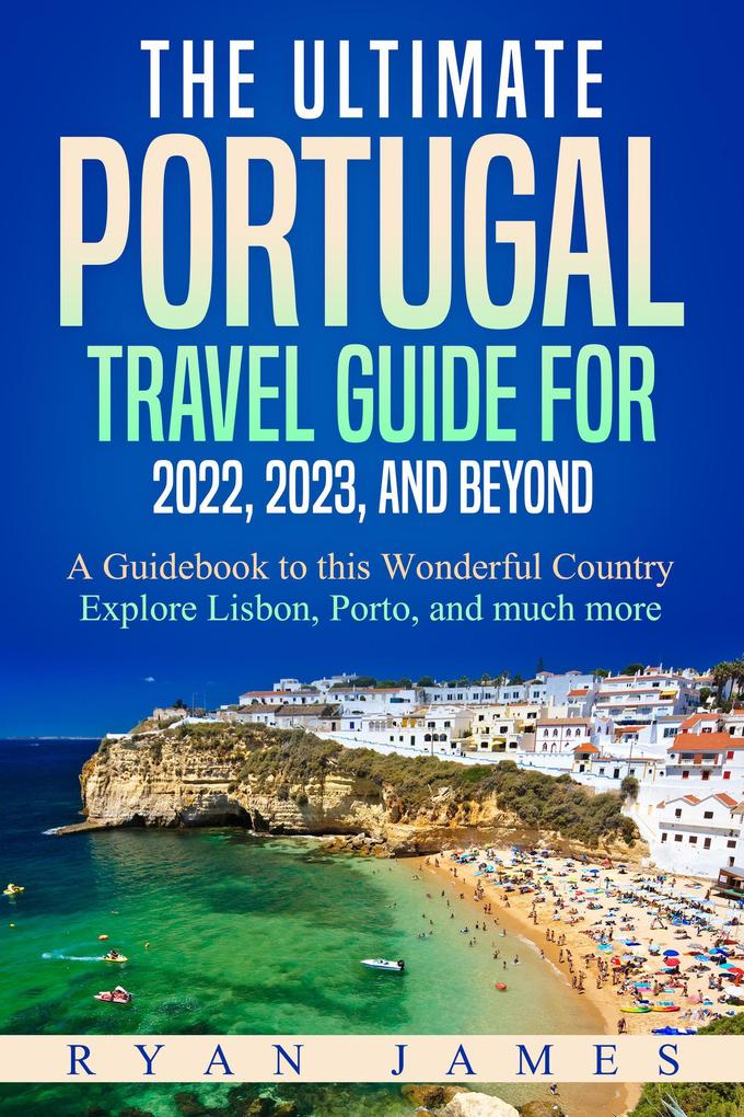 The Ultimate Portugal Travel Guide for 2022 2023 and Beyond: A Guidebook to this Wonderful Country - Explore Lisbon Porto and much more