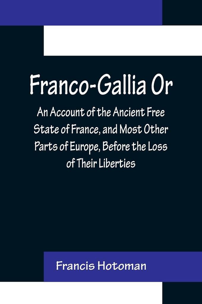 Franco-Gallia Or An Account of the Ancient Free State of France and Most Other Parts of Europe Before the Loss of Their Liberties