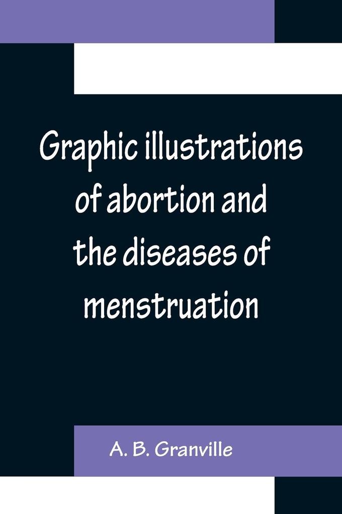 Graphic illustrations of abortion and the diseases of menstruation; Consisting of Twelve Plates from Drawings Engraved on Stone and Coloured by Mr. J. Perry and Two Copper-plates from the Philosophical Transactions Coloured by the Same Artist. the Whol