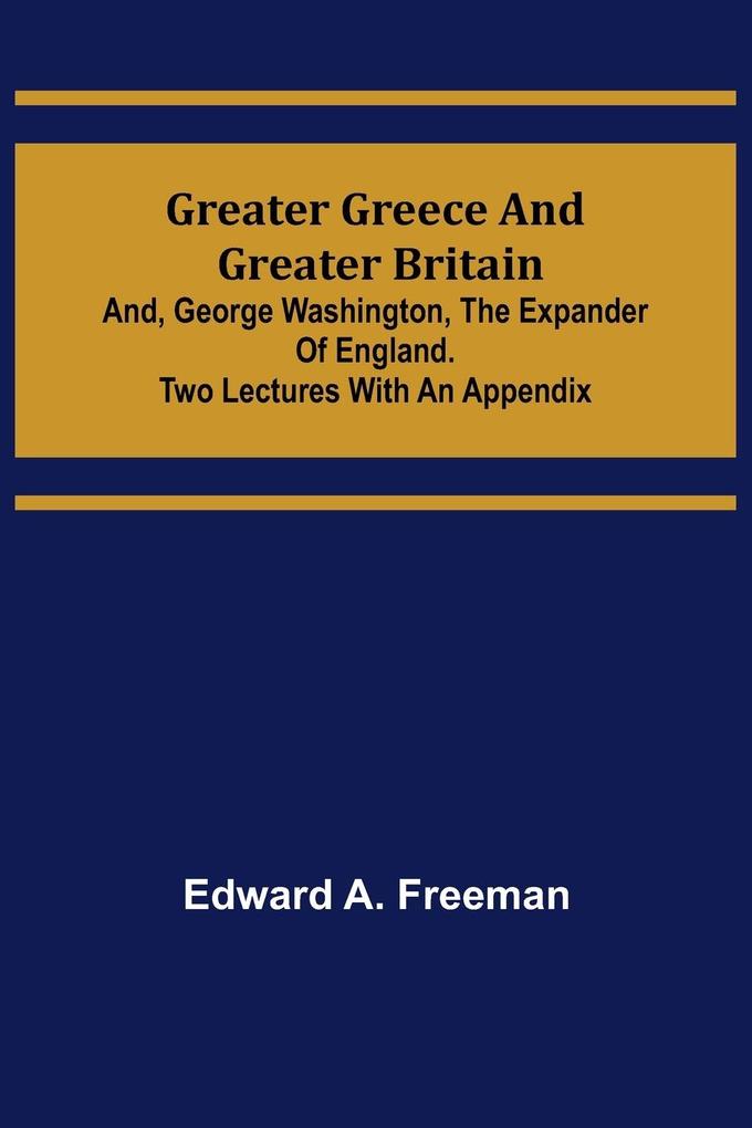 Greater Greece and Greater Britain; and George Washington the Expander of England.Two Lectures with an Appendix