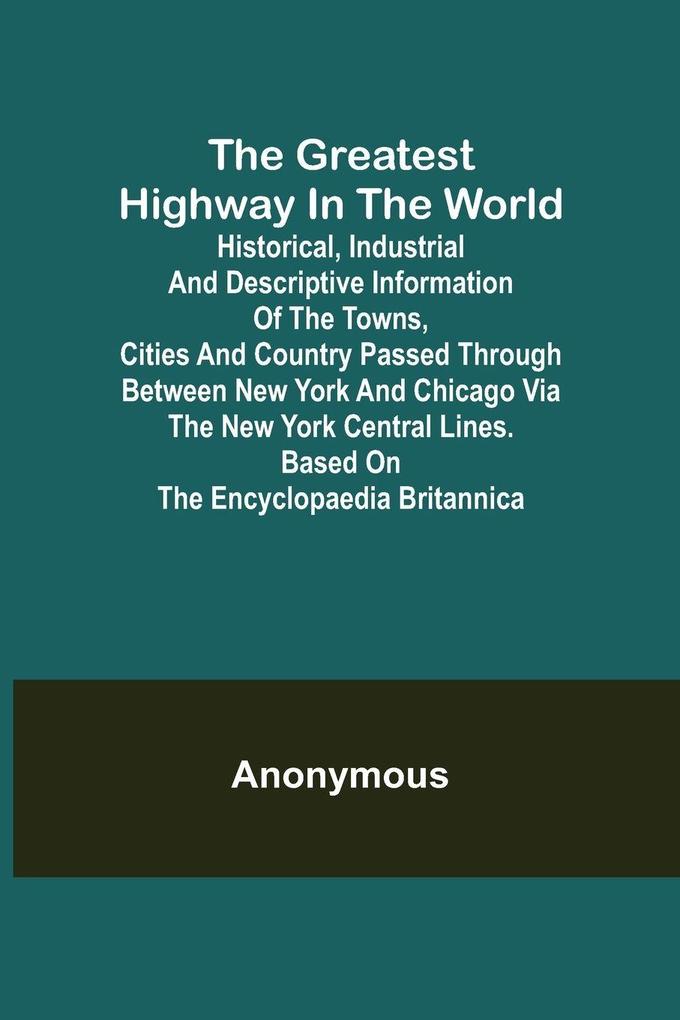 The Greatest Highway in the World; Historical Industrial and Descriptive Information of the Towns Cities and Country Passed Through Between New York and Chicago Via the New York Central Lines. Based on the Encyclopaedia Britannica.