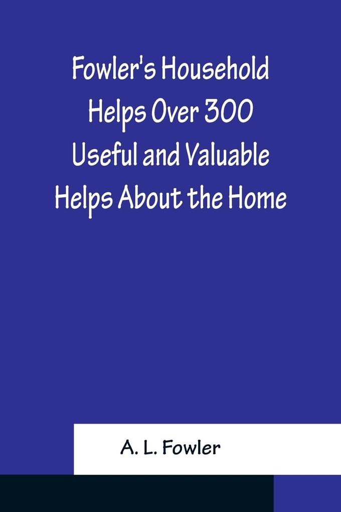 Fowler‘s Household Helps Over 300 Useful and Valuable Helps About the Home Carefully Compiled and Arranged in Convenient Form for Frequent Use