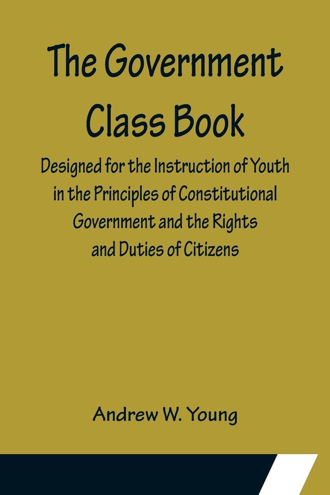The Government Class Book; ed for the Instruction of Youth in the Principles of Constitutional Government and the Rights and Duties of Citizens.