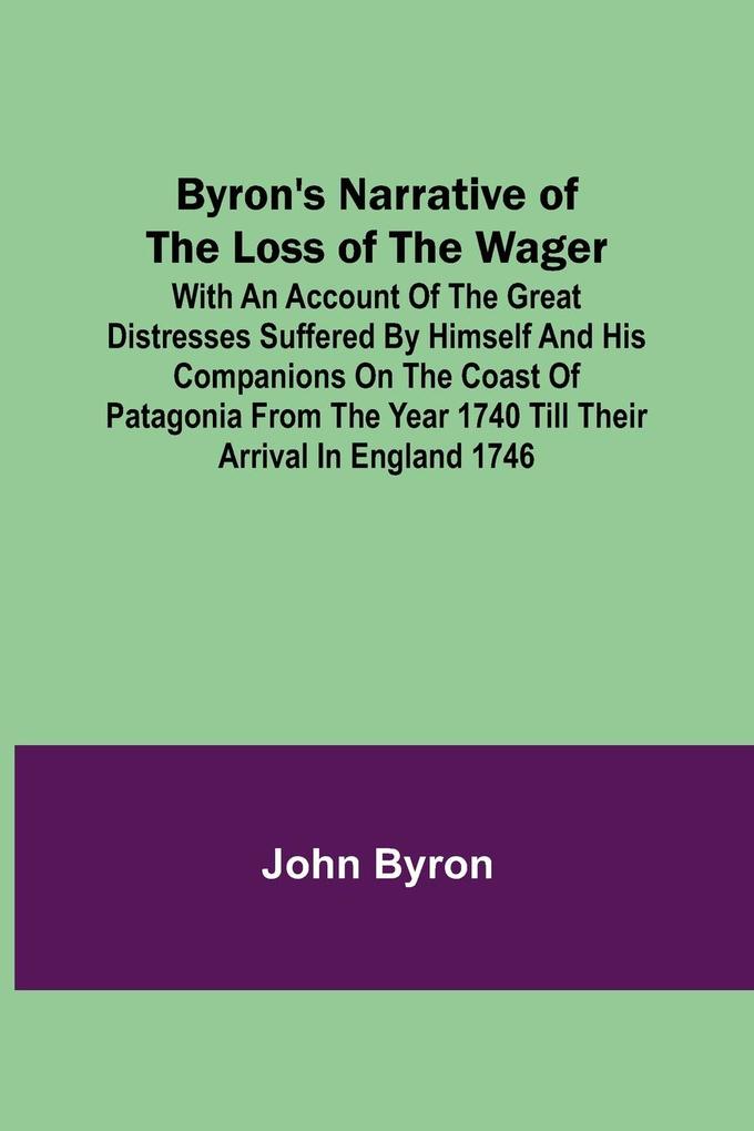 Byron‘s Narrative of the Loss of the Wager; With an account of the great distresses suffered by himself and his companions on the coast of Patagonia from the year 1740 till their arrival in England 1746