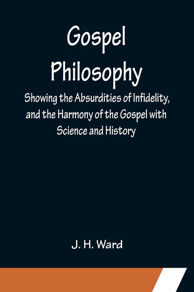Gospel Philosophy; Showing the Absurdities of Infidelity and the Harmony of the Gospel with Science and History