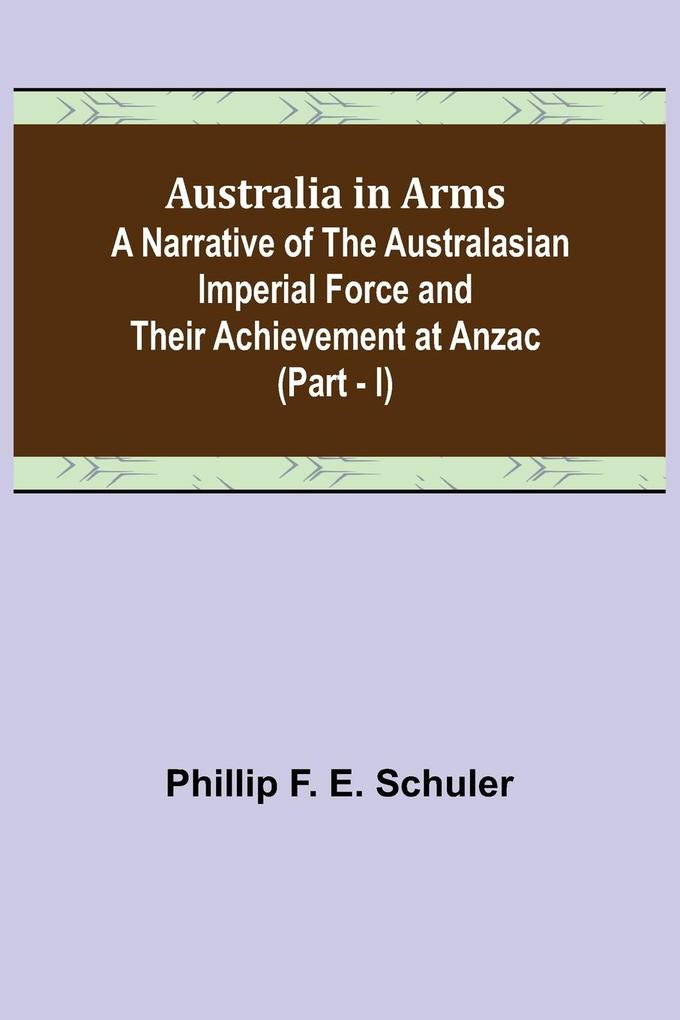 Australia in Arms ; A Narrative of the Australasian Imperial Force and Their Achievement at Anzac (Part - I)