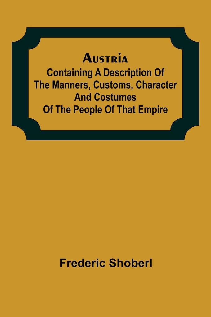 Austria ; containing a Description of the Manners Customs Character and Costumes of the People of that Empire