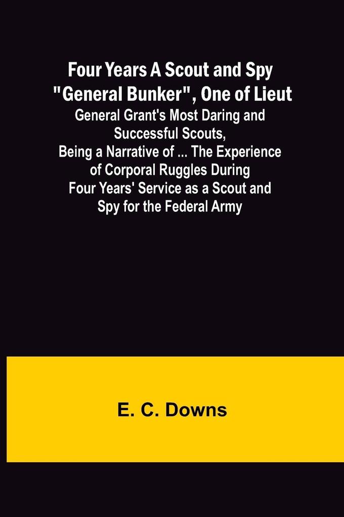 Four Years A Scout and Spy 'General Bunker' One of Lieut. General Grant's Most Daring and Successful Scouts Being a Narrative of ... the Experience of Corporal Ruggles During Four Years' Service as a Scout and Spy for the Federal Army