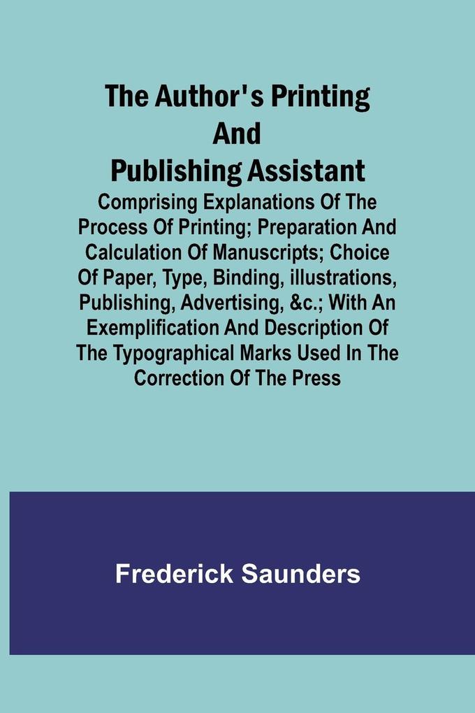 The Author‘s Printing and Publishing Assistant ; Comprising Explanations of the Process of Printing; Preparation and Calculation of Manuscripts; Choice of Paper Type Binding Illustrations Publishing Advertising &c.; with an Exemplification and Descr