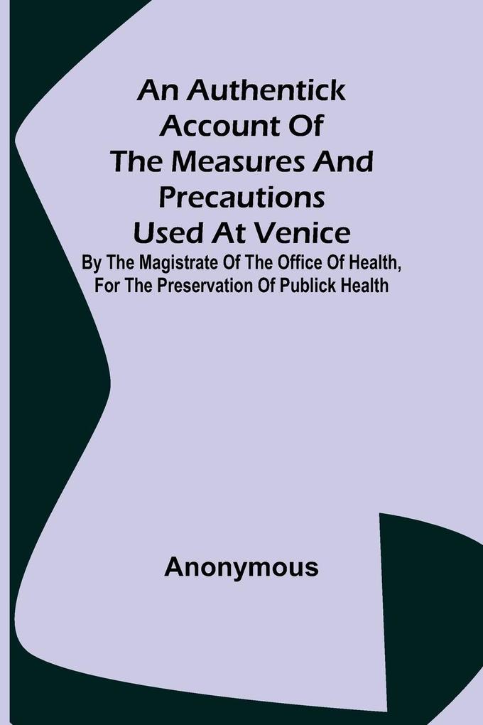 An Authentick Account of the Measures and Precautions Used at Venice ; By the Magistrate of the Office of Health for the Preservation of Publick Health