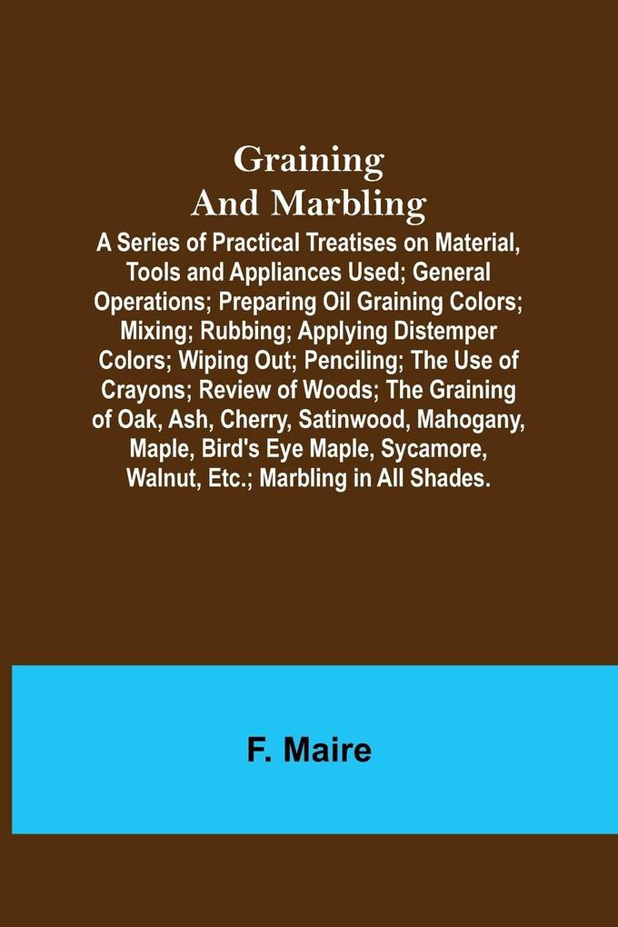 Graining and Marbling; A Series of Practical Treatises on Material Tools and Appliances Used; General Operations; Preparing Oil Graining Colors; Mixing; Rubbing; Applying Distemper Colors; Wiping Out; Penciling; The Use of Crayons; Review of Woods; The G