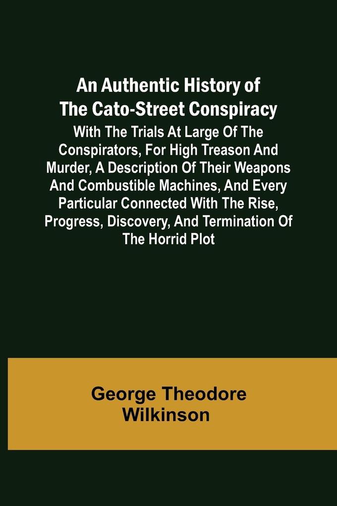 An Authentic History of the Cato-Street Conspiracy ; With the trials at large of the conspirators for high treason and murder a description of their weapons and combustible machines and every particular connected with the rise progress discovery and