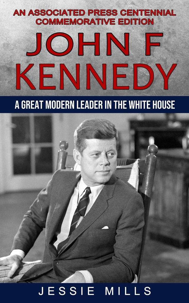 John F Kennedy: A Great Modern Leader in the White House (An Associated Press Centennial Commemorative Edition)