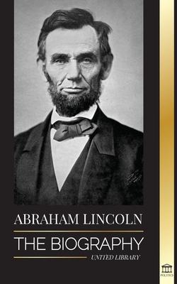 Abraham Lincoln: The Biography - life of Political Genius Abe his Years as the president and the American War for Freedom