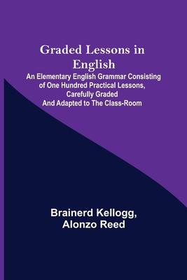 Graded Lessons in English; An Elementary English Grammar Consisting of One Hundred Practical Lessons Carefully Graded and Adapted to the Class-Room