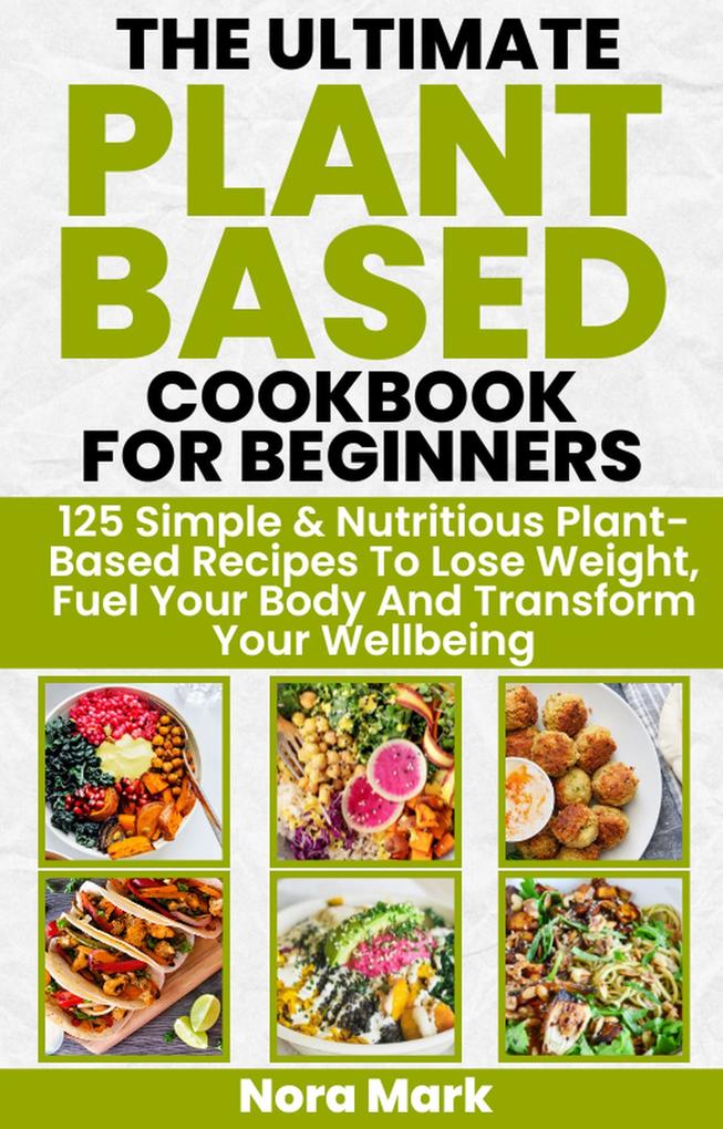 The Ultimate Plant Based Cookbook for Beginners: 125 Simple & Nutritious Plant Based Recipes to Lose Weight Fuel Your Body and Transform Your Wellbeing