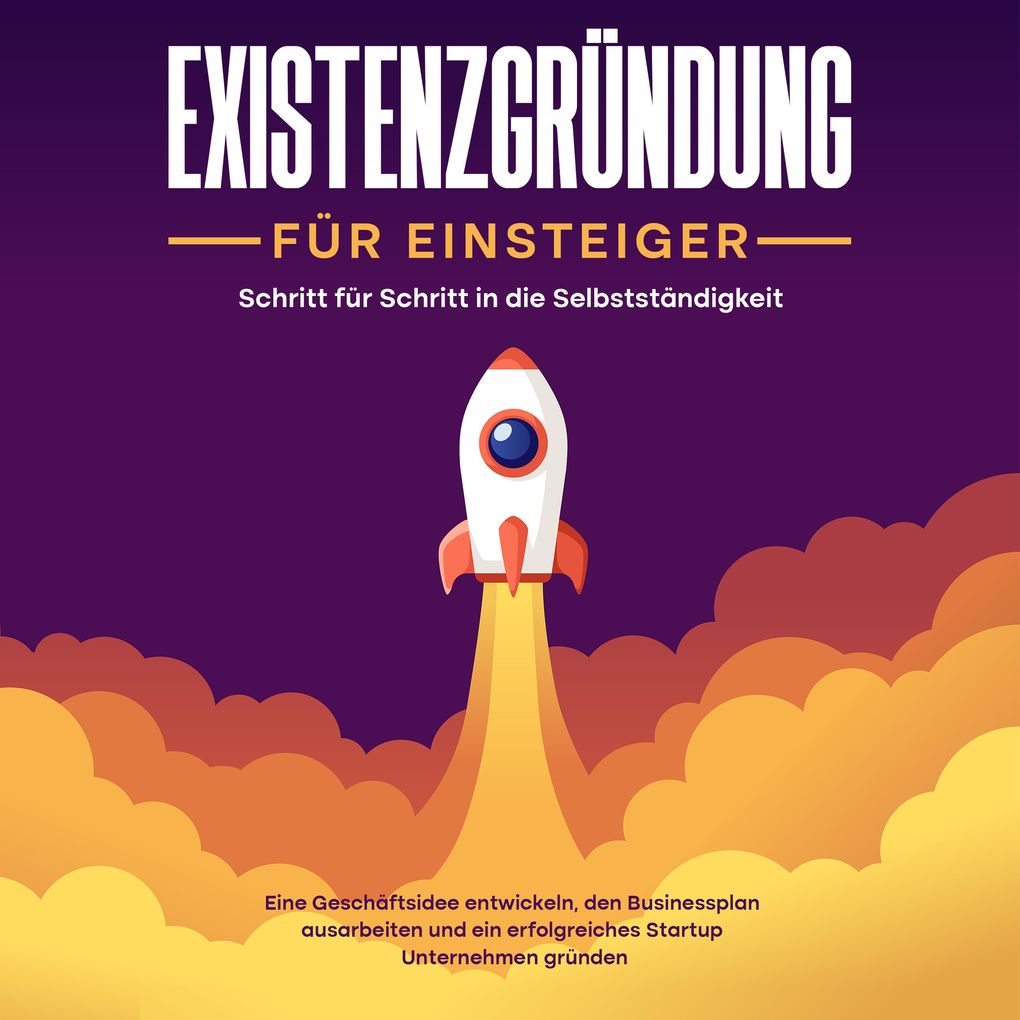 Existenzgründung für Einsteiger - Schritt für Schritt in die Selbstständigkeit: Eine Geschäftsidee entwickeln den Businessplan ausarbeiten und ein erfolgreiches Startup Unternehmen gründen