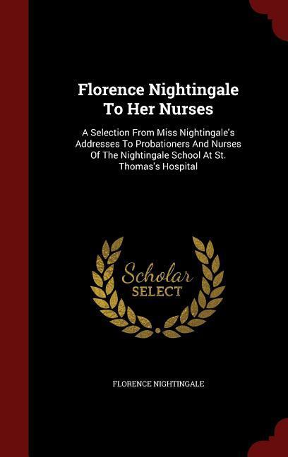 Florence Nightingale To Her Nurses: A Selection From Miss Nightingale‘s Addresses To Probationers And Nurses Of The Nightingale School At St. Thomas‘s