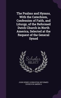 The Psalms and Hymns With the Catechism Confession of Faith and Liturgy of the Reformed Dutch Church in North America Selected at the Request of the General Synod