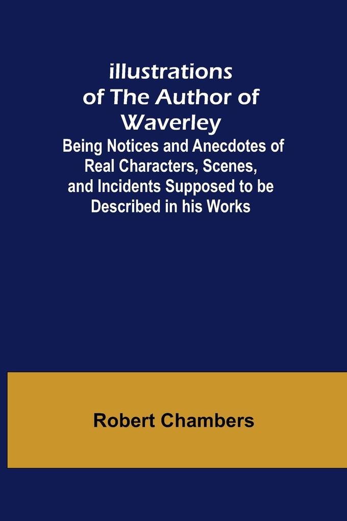 Illustrations of the Author of Waverley; Being Notices and Anecdotes of Real Characters Scenes and Incidents Supposed to be Described in his Works