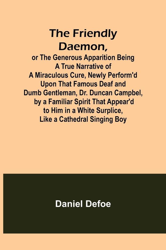 The Friendly Daemon or the Generous Apparition Being a True Narrative of a Miraculous Cure Newly Perform‘d Upon That Famous Deaf and Dumb Gentleman Dr. Duncan Campbel by a Familiar Spirit That Appear‘d to Him in a White Surplice Like a Cathedral Sing