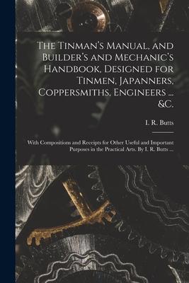 The Tinman‘s Manual and Builder‘s and Mechanic‘s Handbook ed for Tinmen Japanners Coppersmiths Engineers ... &c.; With Compositions and Rec