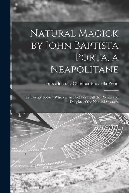 Natural Magick by John Baptista Porta a Neapolitane: in Twenty Books: Wherein Are Set Forth All the Riches and Delights of the Natural Sciences
