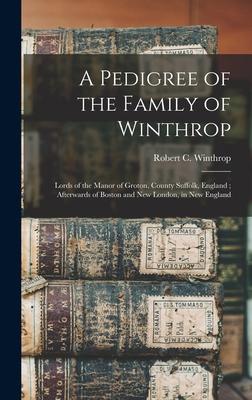 A Pedigree of the Family of Winthrop: Lords of the Manor of Groton County Suffolk England; Afterwards of Boston and New London in New England