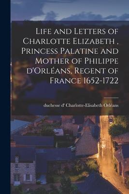 Life and Letters of Charlotte Elizabeth [microform] Princess Palatine and Mother of Philippe D‘Orléans Regent of France 1652-1722