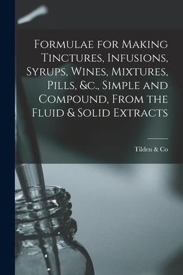 Formulae for Making Tinctures Infusions Syrups Wines Mixtures Pills &c. Simple and Compound From the Fluid & Solid Extracts