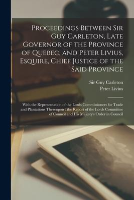 Proceedings Between Sir Guy Carleton Late Governor of the Province of Quebec and Peter Livius  Chief Justice of the Said Province [microfor