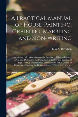 A Practical Manual of House-painting Graining Marbling and Sign-writing: Containing Full Information on the Processes of House-painting in Oil and D